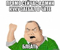 прямо сейчас админ куку заебал в чате блеать