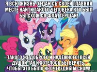 я всю жизнь отдаюсь своей главной месте найти такого человека кто был бы схож со флаттершай! такого же доброго и надёжного! всей душой так и хотелось бы верить, чтобы это было не очередным сном!