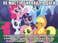 не мастурбировал 9 дней сейчас буду клопать на мою любимкю твайку) в конце представлю что делаю ей все в ротик, правда столько там точно не поместится)