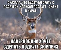 сказала, что будет загорать с подругой. написал подруге - она не в курсе наверное она хочет сделать подруге сюрприз