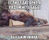 если елда горит, а рядом нету бабы выеби мужика!