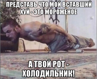 представь что мой вставший хуй - это мороженое а твой рот - холодильник!