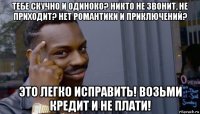 тебе скучно и одиноко? никто не звонит, не приходит? нет романтики и приключений? это легко исправить! возьми кредит и не плати!