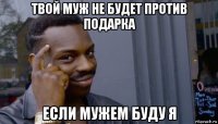 твой муж не будет против подарка если мужем буду я