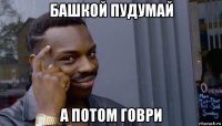 башкой пудумай а потом говри