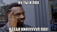 ну ты и лох я тебя кинууууул лох!