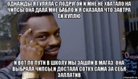 однажды я гуляла с подругой и мне не хватало на чипсы.она дала мне бабло,и я сказала что завтра ей куплю и вот,по пути в школу мы зашли в магаз. она выбрала чипсы,и достала сотку,сама за себя заплатив