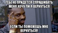 тебе не придется спрашивать меня хочу ли я вернуться если ты поможешь мне вернуться!