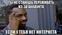 ты не станешь переживать из-за аккаунта если у тебя нет интернета