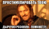 простимулировать твою дырочку розовую - поможет?)