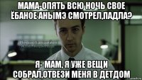 мама-опять всю ночь свое ёбаное анымэ смотрел,падла? я- мам, я уже вещи собрал,отвези меня в детдом