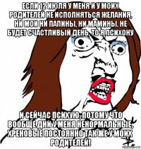 если 12 июля у меня и у моих родителей не исполняться желания, ни мои ни папины, ни мамины, не будет счастливый день, то я психону и сейчас психую, потому что вообще дни у меня ненормальные, хреновые постоянно так же у моих родителей!