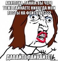 аня!лена, лана!а вы чего тоже лайкаете никогда мои посты на фейсбуке??? давайте лайкайте!