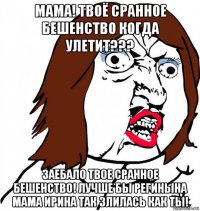 мама! твоё сранное бешенство когда улетит??? заебало твое сранное бешенство! лучше бы регинына мама ирина так злилась как ты!