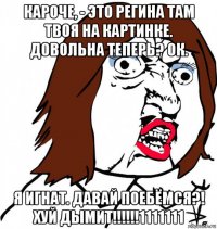 кароче, - это регина там твоя на картинке. довольна теперь? ок. я игнат. давай поебёмся?! хуй дымит!!!!!!1111111