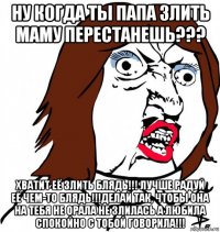 ну когда ты папа злить маму перестанешь??? хватит её злить блядь!!! лучше радуй её чем-то блядь!!!делай так, чтобы она на тебя не орала не злилась а любила спокойно с тобой говорила!!!