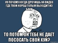 ну почему когда дрочишь на видео где твой кореш голый выходит из бани то потом он тебе не дает пососать свой хуй?