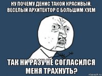 ну почему денис такой красивый, веселый архитектор с большим хуем так ни разу не согласился меня трахнуть?