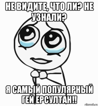 не видите, что ли? не узнали? я самый популярный гей ерсултан!!