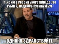 пенсию в россии укоротили до 700 рублей,, надеюсь путина уёбут однако здравствуйте