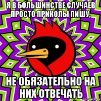 я в большинстве случаев просто приколы пишу, не обязательно на них отвечать