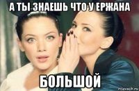 а ты знаешь что у ержана большой