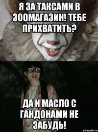 я за таксами в зоомагазин! тебе прихватить? да и масло с гандонами не забудь!