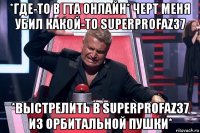 *где-то в гта онлайн* черт меня убил какой-то superprofaz37 *выстрелить в superprofaz37 из орбитальной пушки*