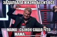 задалбала жизнь бесит всё мама : сынок саша: что мама:.......................