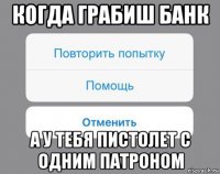 когда грабиш банк а у тебя пистолет с одним патроном