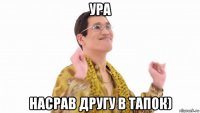 ура насрав другу в тапок)