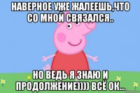 наверное уже жалеешь,что со мной связался.. но ведь я знаю и продолжение)))) всё ок...