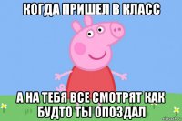 когда пришел в класс а на тебя все смотрят как будто ты опоздал