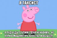 я таксист - а подъедьте ближе - ска ненавижу - не кури в машине! ну-ка встал и вышел!