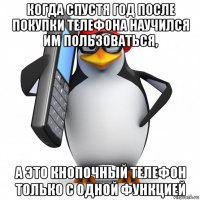 когда спустя год после покупки телефона научился им пользоваться, а это кнопочный телефон только с одной функцией