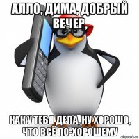 алло, дима, добрый вечер, как у тебя дела, ну хорошо, что всё по-хорошему