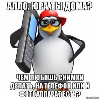 алло, юра, ты дома? чем любишь снимки делать, на телефон или и фотоаппарат есть?