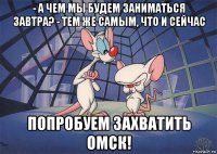 - а чем мы будем заниматься завтра? - тем же самым, что и сейчас попробуем захватить омск!