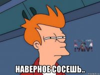  наверное сосешь..