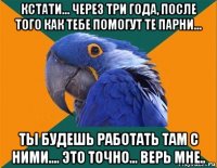 кстати... через три года, после того как тебе помогут те парни... ты будешь работать там с ними.... это точно... верь мне..