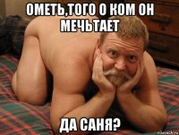 ометь,того о ком он мечьтает да саня?