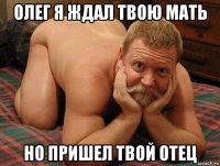 олег я ждал твою мать но пришел твой отец