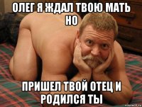 олег я ждал твою мать но пришел твой отец и родился ты