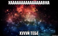 хааааааааааааааавка хуууй тебе