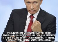  очень широкий и длинный прибор. мне к нему пришлось привыкать. прогадал с размером. стараюсь вставлять его не полностью. несмотря на этот нюанс, я получаю удовольствие от его использования.