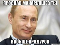 ярослав макарьяшев ты вообще придурок