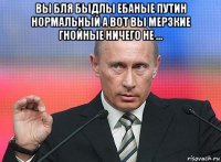 вы бля быдлы ебаные путин нормальный а вот вы мерзкие гнойные ничего не ...  