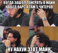 когда зашол поиграть в майн на бед варс а там 5 читеров *ну нахуй этот майн*