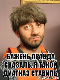 Бажень правда сказаль, я такой диагназ ставиль