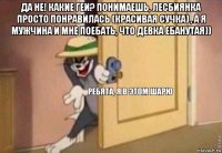 да не! какие геи? понимаешь, лесбиянка просто понравилась (красивая сучка) , а я мужчина и мне поебать, что девка ебанутая)) 